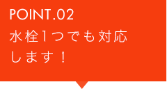 POINT.02 水栓1つでも対応します！