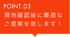 POINT.03 現地確認後に最適なご提案を致します！