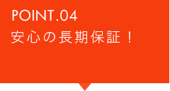 POINT.04 安心の長期保証！