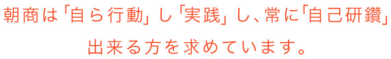 朝商は「自ら行動」し「実践」し、常に「自己研研鑽」出来る方を求めています。